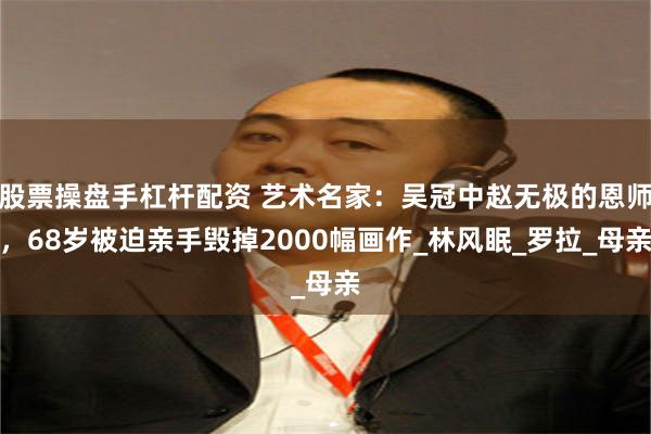 股票操盘手杠杆配资 艺术名家：吴冠中赵无极的恩师，68岁被迫亲手毁掉2000幅画作_林风眠_罗拉_母亲