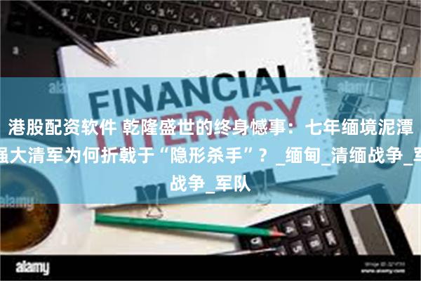 港股配资软件 乾隆盛世的终身憾事：七年缅境泥潭，强大清军为何折戟于“隐形杀手”？_缅甸_清缅战争_军队