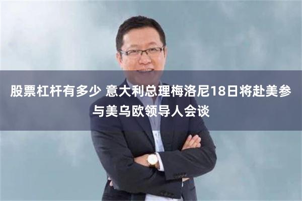 股票杠杆有多少 意大利总理梅洛尼18日将赴美参与美乌欧领导人会谈