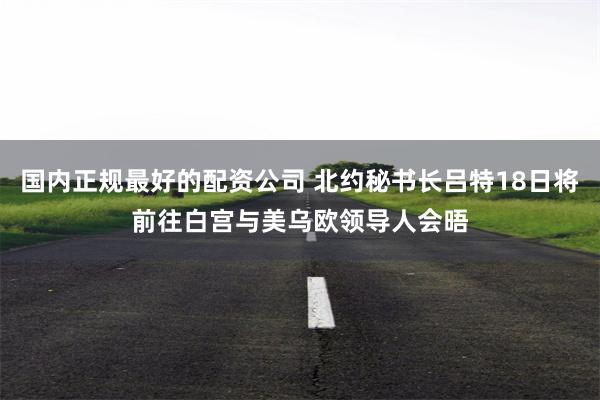 国内正规最好的配资公司 北约秘书长吕特18日将前往白宫与美乌欧领导人会晤