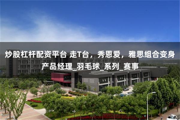 炒股杠杆配资平台 走T台，秀恩爱，雅思组合变身产品经理_羽毛球_系列_赛事