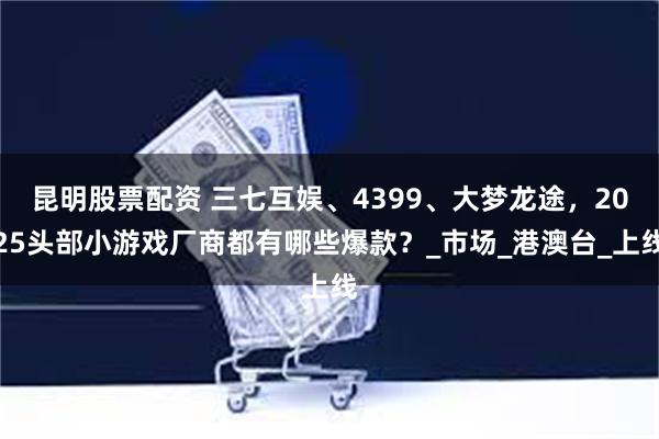 昆明股票配资 三七互娱、4399、大梦龙途，2025头部小游戏厂商都有哪些爆款？_市场_港澳台_上线