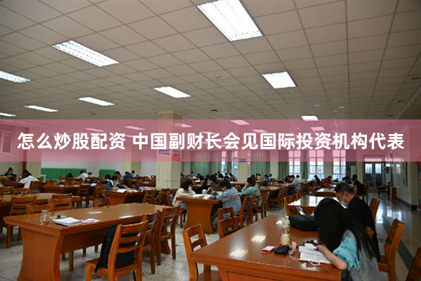 怎么炒股配资 中国副财长会见国际投资机构代表