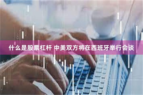 什么是股票杠杆 中美双方将在西班牙举行会谈