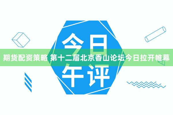 期货配资策略 第十二届北京香山论坛今日拉开帷幕