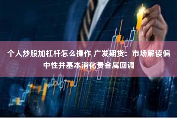 个人炒股加杠杆怎么操作 广发期货：市场解读偏中性并基本消化贵金属回调