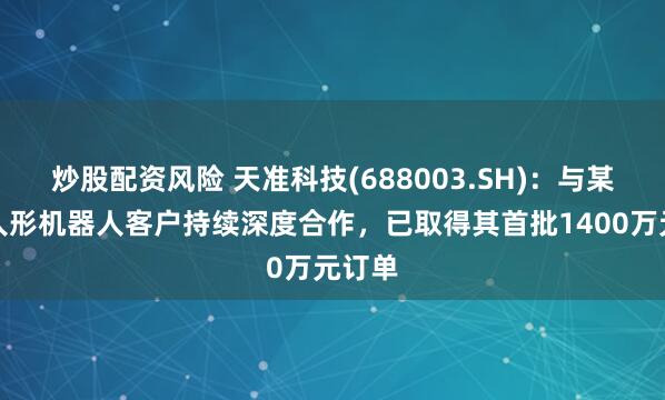 炒股配资风险 天准科技(688003.SH)：与某头部人形机器人客户持续深度合作，已取得其首批1400万元订单