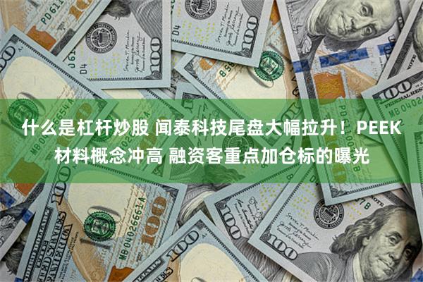 什么是杠杆炒股 闻泰科技尾盘大幅拉升！PEEK材料概念冲高 融资客重点加仓标的曝光