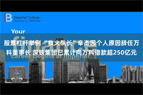 股票杠杆举例 “救火队长”辛杰因个人原因辞任万科董事长 深铁集团已累计向万科借款超250亿元