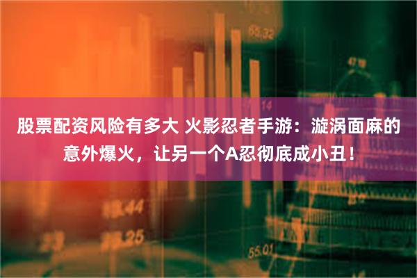 股票配资风险有多大 火影忍者手游:漩涡面麻的意外爆火,让另一个A忍彻底成小丑!