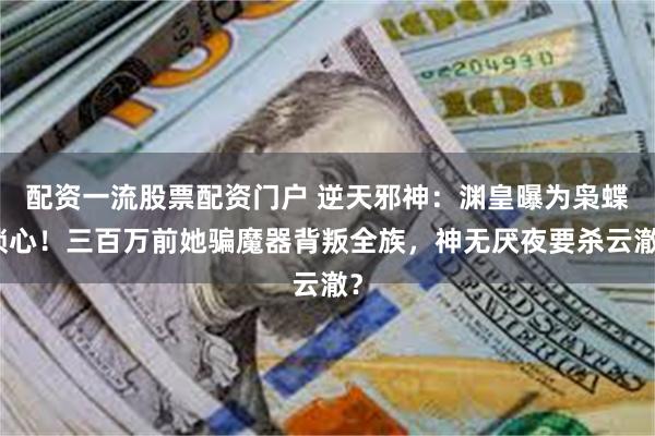 配资一流股票配资门户 逆天邪神:渊皇曝为枭蝶锁心!三百万前她骗魔器背叛全族,神无厌夜要杀云澈?