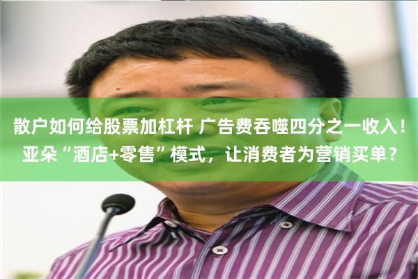 散户如何给股票加杠杆 广告费吞噬四分之一收入!亚朵“酒店+零售”模式,让消费者为营销买单?