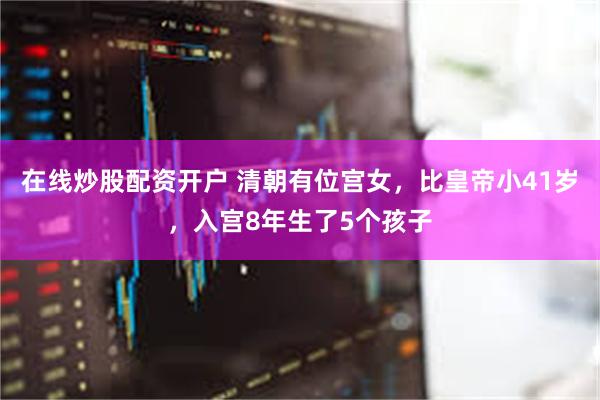 在线炒股配资开户 清朝有位宫女,比皇帝小41岁,入宫8年生了5个孩子