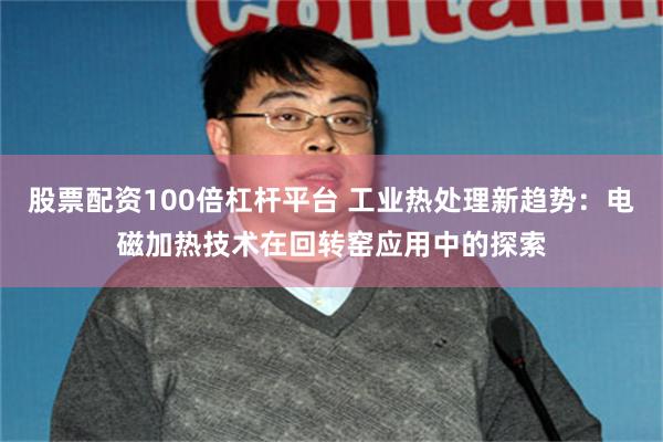 股票配资100倍杠杆平台 工业热处理新趋势：电磁加热技术在回转窑应用中的探索