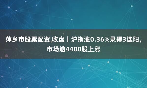 萍乡市股票配资 收盘丨沪指涨0.36%录得3连阳，市场逾4400股上涨