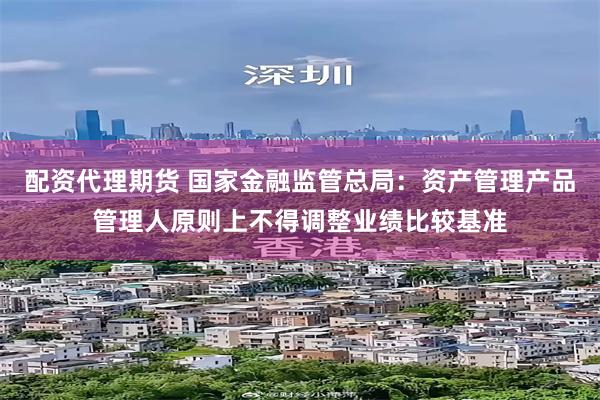 配资代理期货 国家金融监管总局:资产管理产品管理人原则上不得调整业绩比较基准