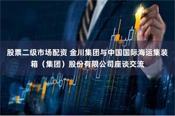 股票二级市场配资 金川集团与中国国际海运集装箱（集团）股份有限公司座谈交流